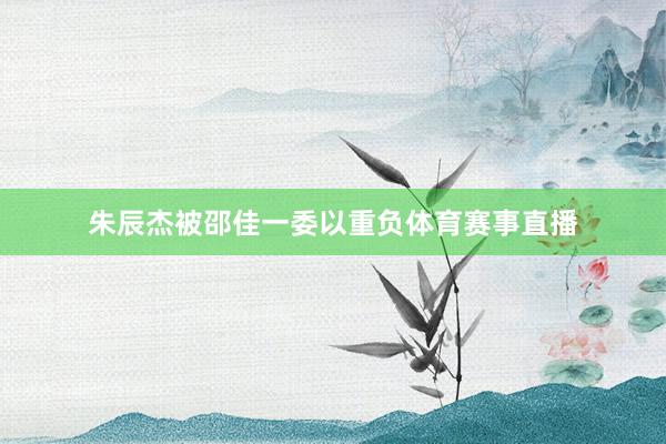 朱辰杰被邵佳一委以重负体育赛事直播