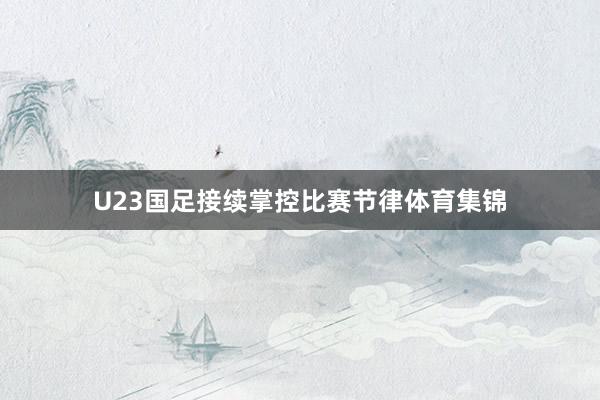 U23国足接续掌控比赛节律体育集锦
