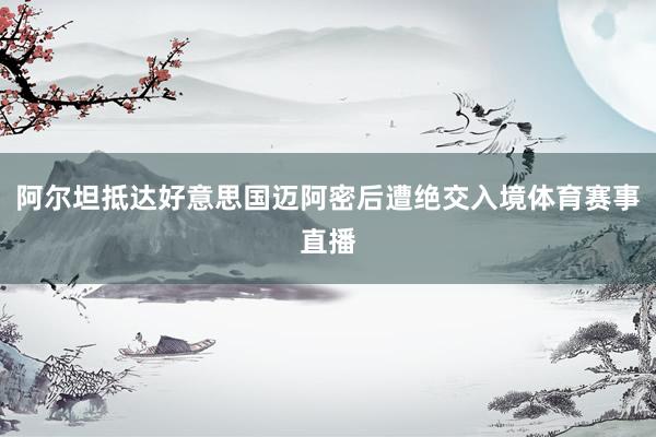 阿尔坦抵达好意思国迈阿密后遭绝交入境体育赛事直播