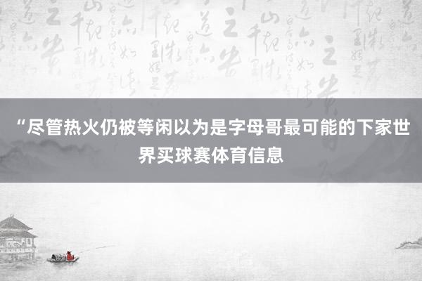 “尽管热火仍被等闲以为是字母哥最可能的下家世界买球赛体育信息