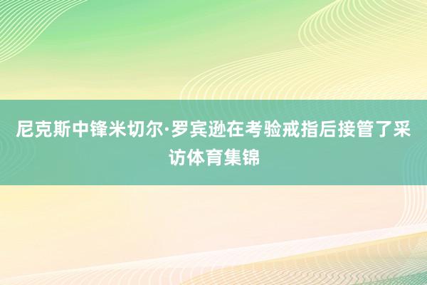 尼克斯中锋米切尔·罗宾逊在考验戒指后接管了采访体育集锦