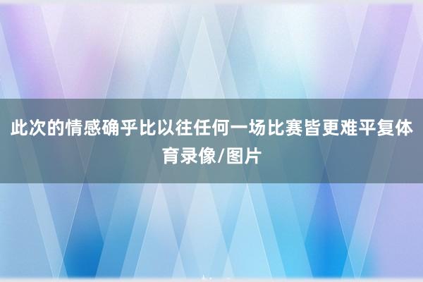 此次的情感确乎比以往任何一场比赛皆更难平复体育录像/图片