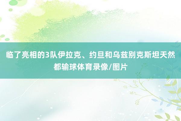 临了亮相的3队伊拉克、约旦和乌兹别克斯坦天然都输球体育录像/图片