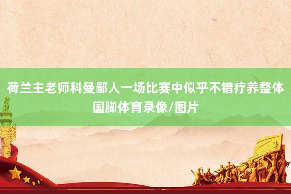 荷兰主老师科曼鄙人一场比赛中似乎不错疗养整体国脚体育录像/图片